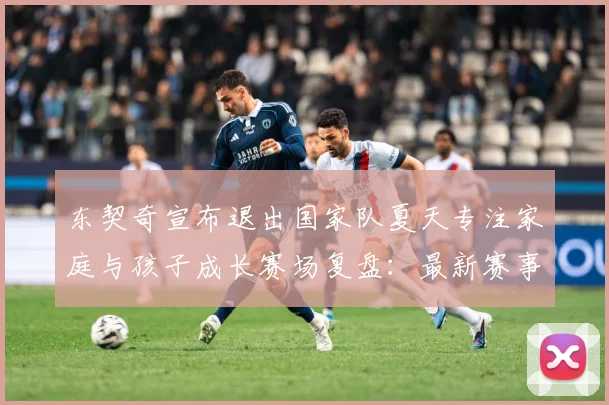 东契奇宣布退出国家队夏天专注家庭与孩子成长赛场复盘：最新赛事动态与深度分析