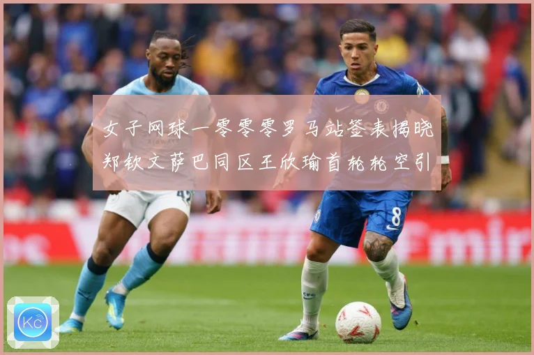 女子网球一零零零罗马站签表揭晓郑钦文萨巴同区王欣瑜首轮轮空引赛场观察：最新赛事动态与深度分析