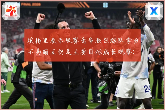 埃梅里表示联赛竞争激烈球队拿分不易前五仍是主要目标成长观察：最新赛事动态与深度分析