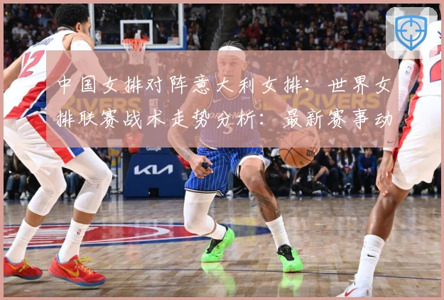 中国女排对阵意大利女排：世界女排联赛战术走势分析：最新赛事动态与深度分析