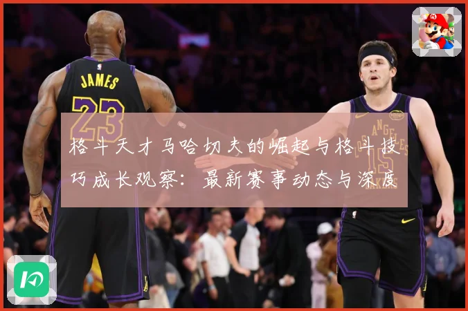 格斗天才马哈切夫的崛起与格斗技巧成长观察：最新赛事动态与深度分析