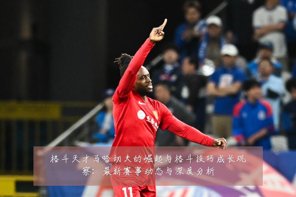 格斗天才马哈切夫的崛起与格斗技巧成长观察:最新赛事动态与深度分析