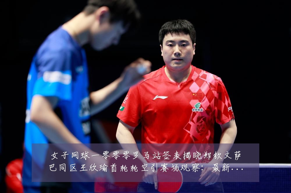女子网球一零零零罗马站签表揭晓郑钦文萨巴同区王欣瑜首轮轮空引赛场观察:最新赛事动态与深度分析